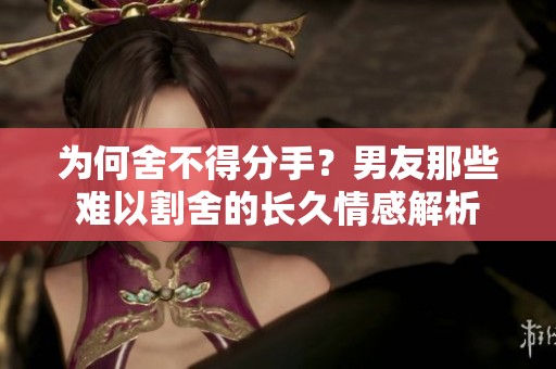 为何舍不得分手？男友那些难以割舍的长久情感解析