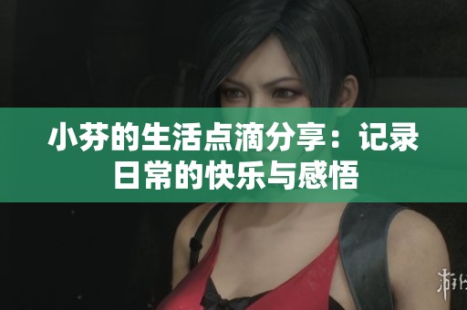 小芬的生活点滴分享：记录日常的快乐与感悟