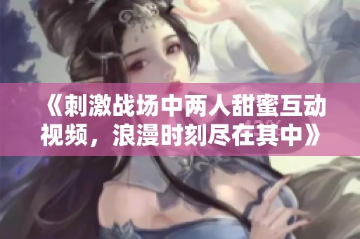 《刺激战场中两人甜蜜互动视频，浪漫时刻尽在其中》