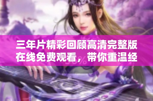 三年片精彩回顾高清完整版在线免费观看，带你重温经典