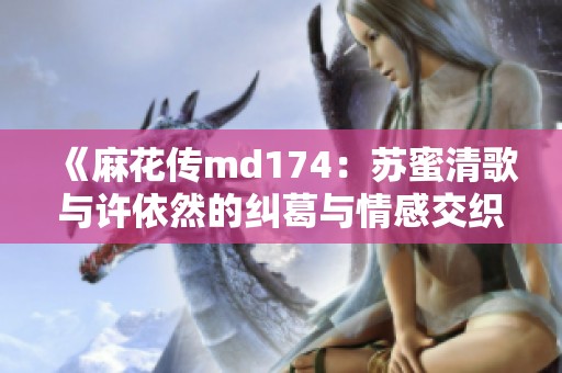 《麻花传md174：苏蜜清歌与许依然的纠葛与情感交织》