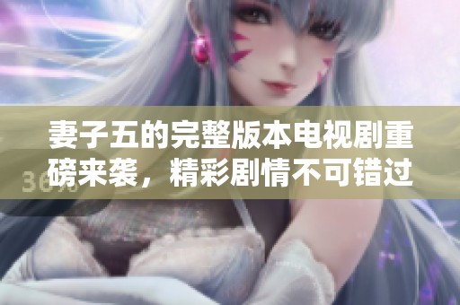 妻子五的完整版本电视剧重磅来袭，精彩剧情不可错过