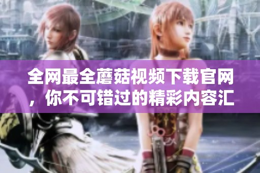 全网最全蘑菇视频下载官网，你不可错过的精彩内容汇总
