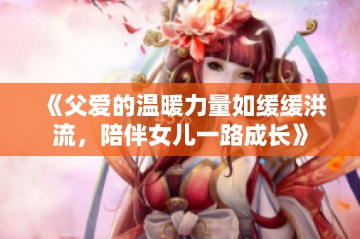 《父爱的温暖力量如缓缓洪流，陪伴女儿一路成长》