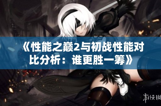 《性能之巅2与初战性能对比分析：谁更胜一筹》