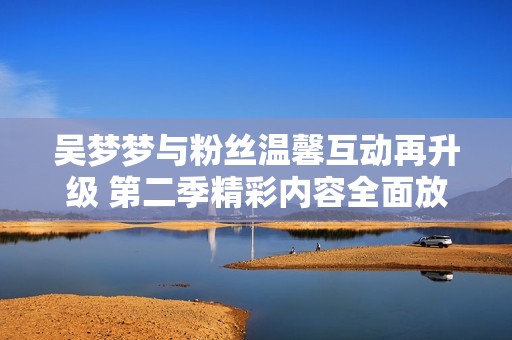 吴梦梦与粉丝温馨互动再升级 第二季精彩内容全面放送