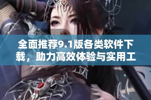 全面推荐9.1版各类软件下载，助力高效体验与实用工具