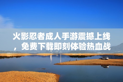 火影忍者成人手游震撼上线，免费下载即刻体验热血战斗