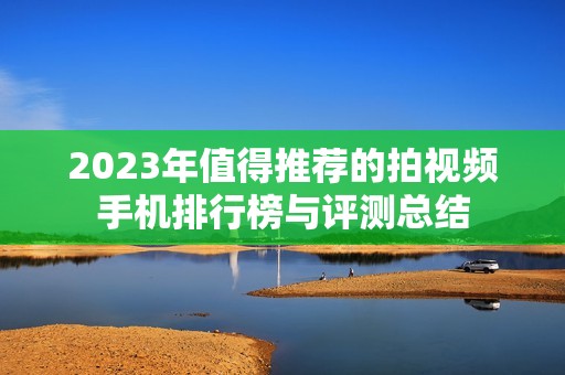 2023年值得推荐的拍视频手机排行榜与评测总结