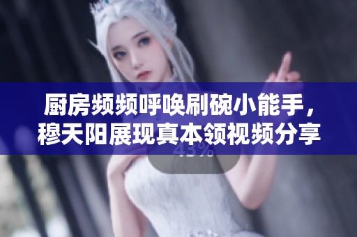 厨房频频呼唤刷碗小能手，穆天阳展现真本领视频分享