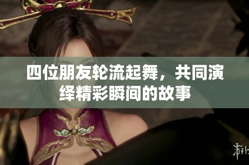 四位朋友轮流起舞，共同演绎精彩瞬间的故事