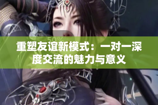 重塑友谊新模式：一对一深度交流的魅力与意义