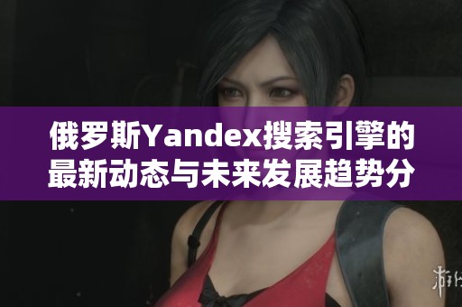 俄罗斯Yandex搜索引擎的最新动态与未来发展趋势分析