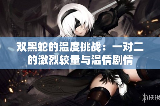 双黑蛇的温度挑战：一对二的激烈较量与温情剧情