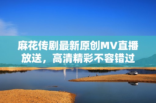 麻花传剧最新原创MV直播放送，高清精彩不容错过