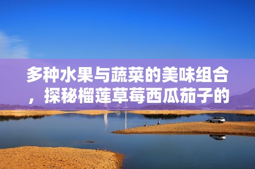 多种水果与蔬菜的美味组合，探秘榴莲草莓西瓜茄子的独特魅力