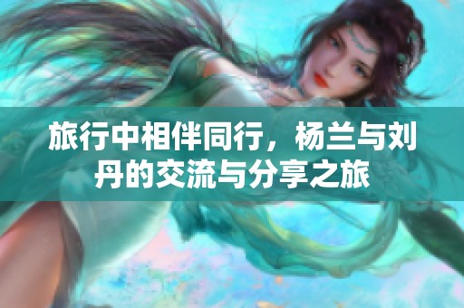 旅行中相伴同行，杨兰与刘丹的交流与分享之旅