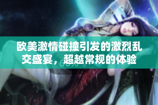 欧美激情碰撞引发的激烈乱交盛宴，超越常规的体验