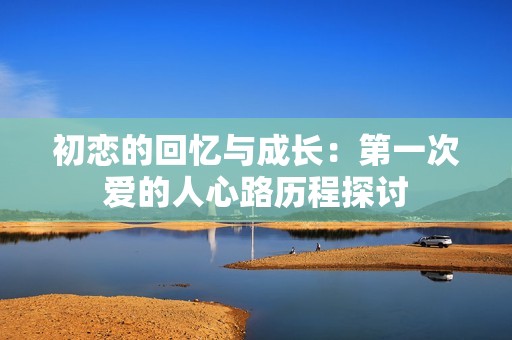 初恋的回忆与成长：第一次爱的人心路历程探讨