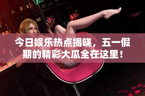 今日娱乐热点揭晓，五一假期的精彩大瓜全在这里！