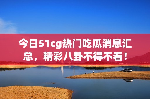 今日51cg热门吃瓜消息汇总，精彩八卦不得不看！