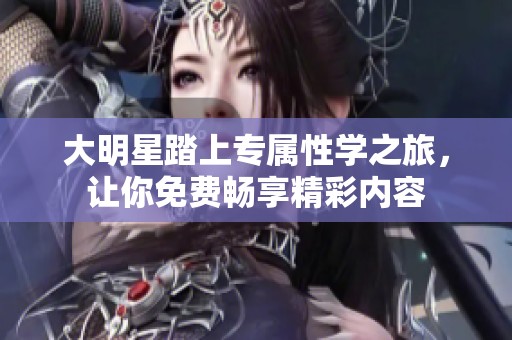 大明星踏上专属性学之旅，让你免费畅享精彩内容
