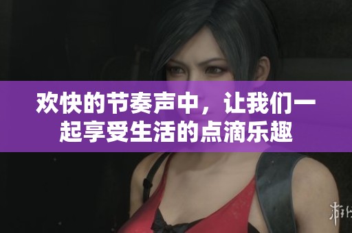 欢快的节奏声中，让我们一起享受生活的点滴乐趣