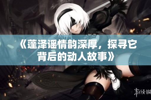 《蓬泽谣情韵深厚，探寻它背后的动人故事》