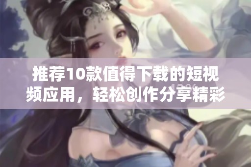 推荐10款值得下载的短视频应用，轻松创作分享精彩内容