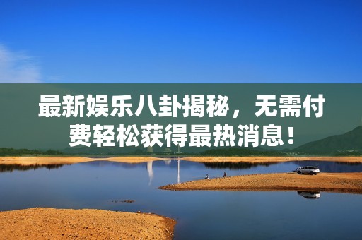 最新娱乐八卦揭秘，无需付费轻松获得最热消息！
