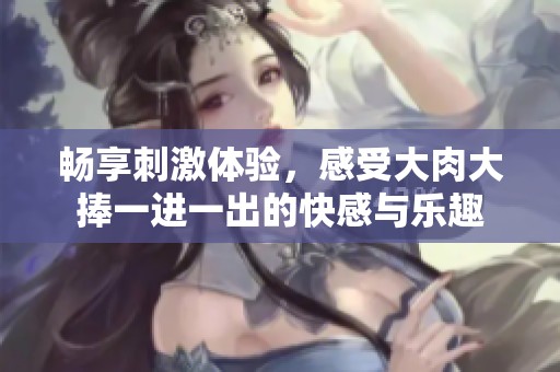 畅享刺激体验，感受大肉大捧一进一出的快感与乐趣