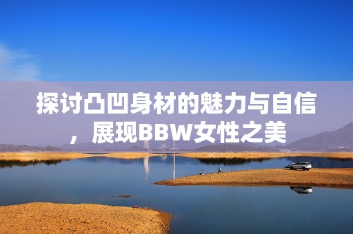 探讨凸凹身材的魅力与自信，展现BBW女性之美
