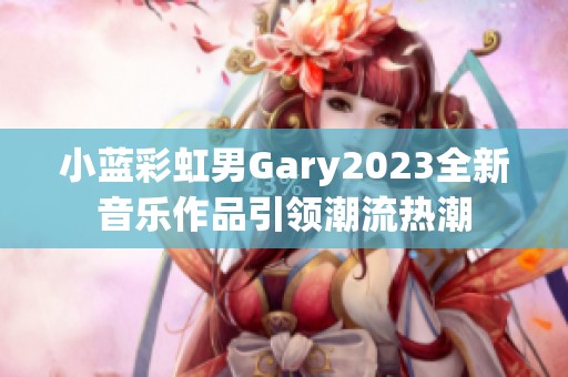 小蓝彩虹男Gary2023全新音乐作品引领潮流热潮