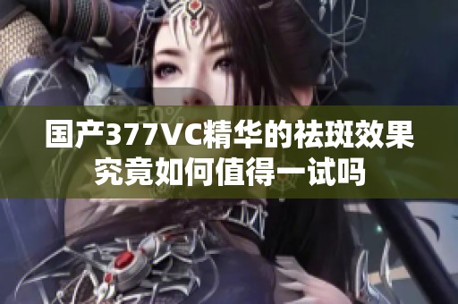 国产377VC精华的祛斑效果究竟如何值得一试吗