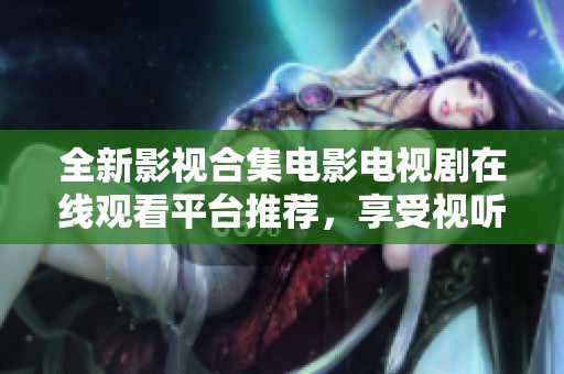 全新影视合集电影电视剧在线观看平台推荐，享受视听盛宴