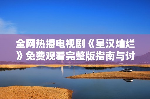 全网热播电视剧《星汉灿烂》免费观看完整版指南与讨论