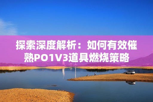 探索深度解析：如何有效催熟PO1V3道具燃烧策略