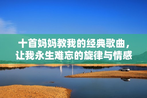 十首妈妈教我的经典歌曲，让我永生难忘的旋律与情感