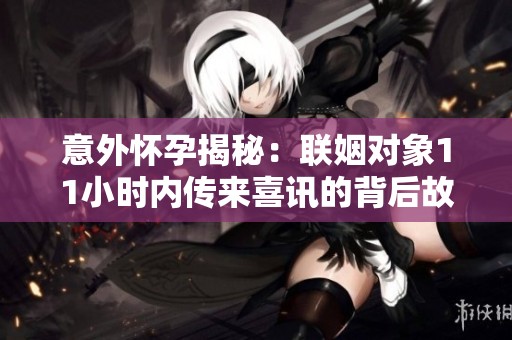 意外怀孕揭秘：联姻对象11小时内传来喜讯的背后故事