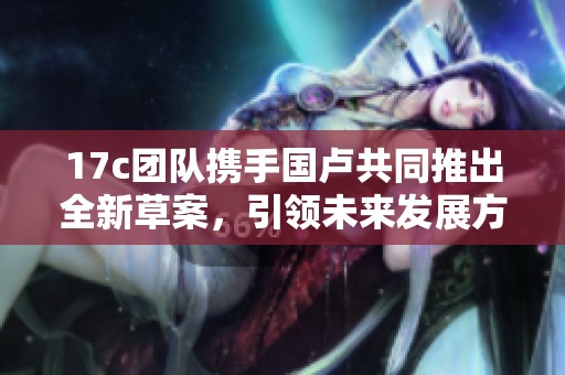 17c团队携手国卢共同推出全新草案，引领未来发展方向