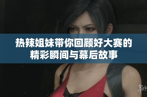 热辣姐妹带你回顾好大赛的精彩瞬间与幕后故事