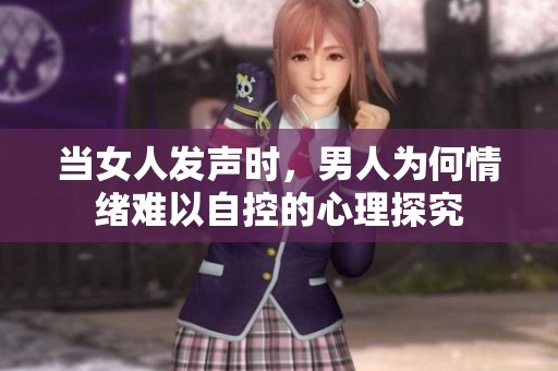 当女人发声时，男人为何情绪难以自控的心理探究