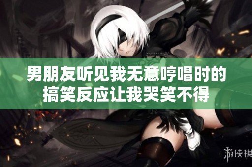 男朋友听见我无意哼唱时的搞笑反应让我哭笑不得