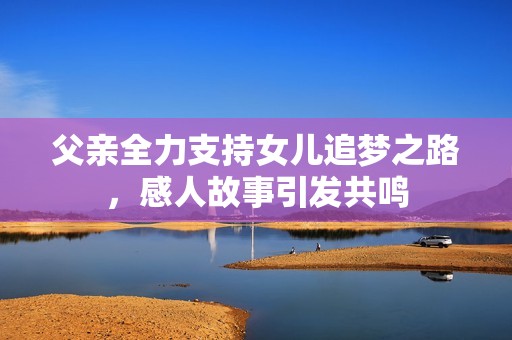 父亲全力支持女儿追梦之路，感人故事引发共鸣