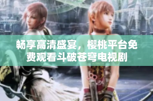 畅享高清盛宴，樱桃平台免费观看斗破苍穹电视剧