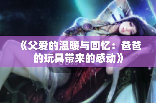 《父爱的温暖与回忆：爸爸的玩具带来的感动》