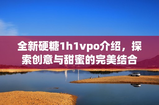 全新硬糖1h1vpo介绍，探索创意与甜蜜的完美结合