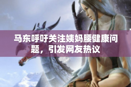 马东呼吁关注姨妈腰健康问题，引发网友热议