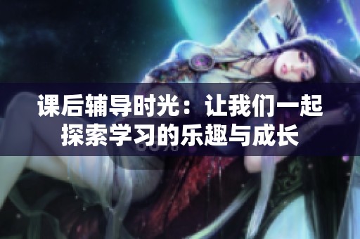 课后辅导时光：让我们一起探索学习的乐趣与成长