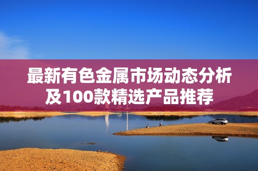 最新有色金属市场动态分析及100款精选产品推荐